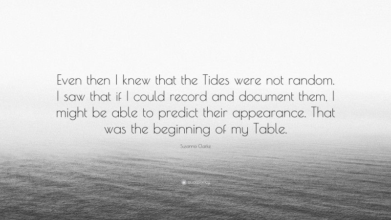 Susanna Clarke Quote: “Even then I knew that the Tides were not random. I saw that if I could record and document them, I might be able to predict their appearance. That was the beginning of my Table.”