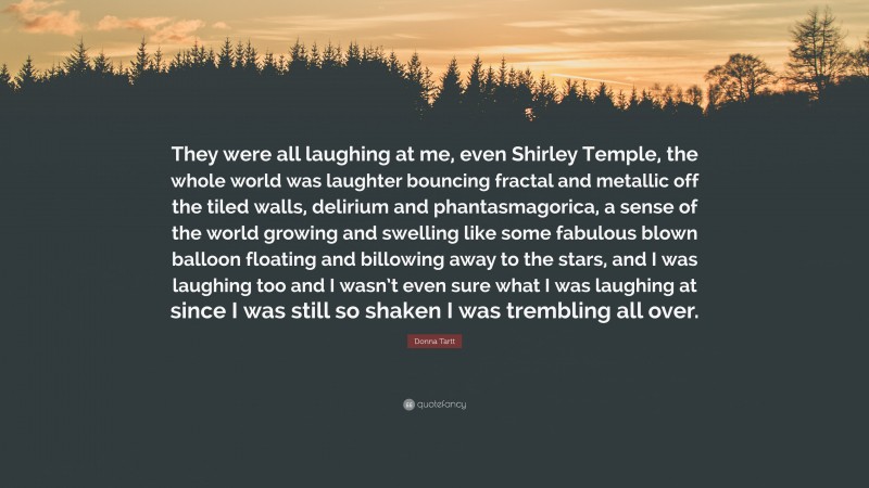 Donna Tartt Quote: “They were all laughing at me, even Shirley Temple, the whole world was laughter bouncing fractal and metallic off the tiled walls, delirium and phantasmagorica, a sense of the world growing and swelling like some fabulous blown balloon floating and billowing away to the stars, and I was laughing too and I wasn’t even sure what I was laughing at since I was still so shaken I was trembling all over.”