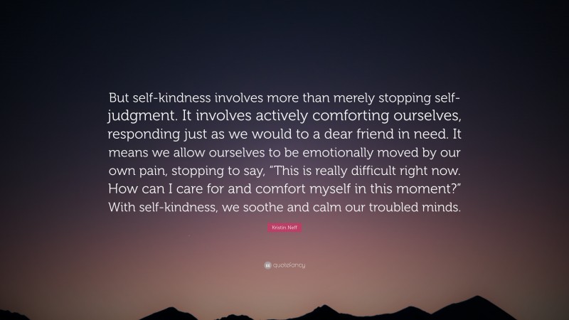 Kristin Neff Quote: “But self-kindness involves more than merely stopping self-judgment. It involves actively comforting ourselves, responding just as we would to a dear friend in need. It means we allow ourselves to be emotionally moved by our own pain, stopping to say, “This is really difficult right now. How can I care for and comfort myself in this moment?” With self-kindness, we soothe and calm our troubled minds.”