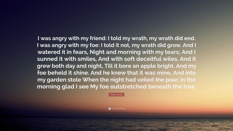 Poetry House Quote: “I was angry with my friend: I told my wrath, my wrath did end. I was angry with my foe: I told it not, my wrath did grow. And I watered it in fears, Night and morning with my tears; And I sunned it with smiles, And with soft deceitful wiles. And it grew both day and night, Till it bore an apple bright. And my foe beheld it shine. And he knew that it was mine, And into my garden stole When the night had veiled the pole; In the morning glad I see My foe outstretched beneath the tree.”