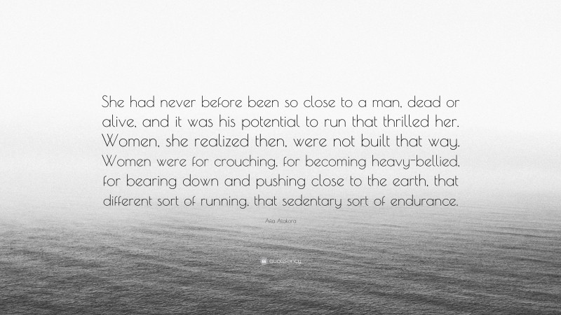 Afia Atakora Quote: “She had never before been so close to a man, dead or alive, and it was his potential to run that thrilled her. Women, she realized then, were not built that way. Women were for crouching, for becoming heavy-bellied, for bearing down and pushing close to the earth, that different sort of running, that sedentary sort of endurance.”