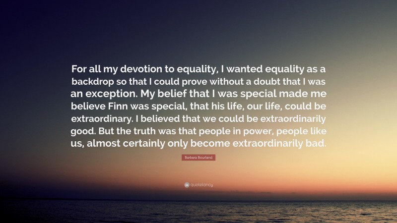 Barbara Bourland Quote: “For all my devotion to equality, I wanted equality as a backdrop so that I could prove without a doubt that I was an exception. My belief that I was special made me believe Finn was special, that his life, our life, could be extraordinary. I believed that we could be extraordinarily good. But the truth was that people in power, people like us, almost certainly only become extraordinarily bad.”