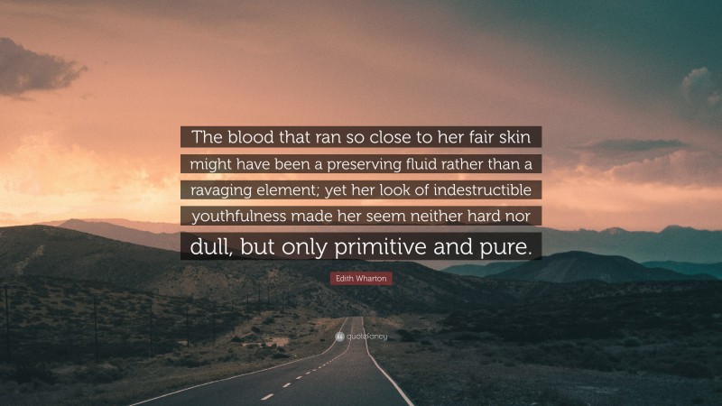 Edith Wharton Quote: “The blood that ran so close to her fair skin might have been a preserving fluid rather than a ravaging element; yet her look of indestructible youthfulness made her seem neither hard nor dull, but only primitive and pure.”