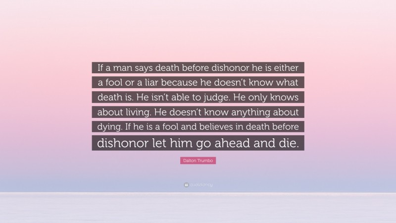 Dalton Trumbo Quote: “If a man says death before dishonor he is either a fool or a liar because he doesn’t know what death is. He isn’t able to judge. He only knows about living. He doesn’t know anything about dying. If he is a fool and believes in death before dishonor let him go ahead and die.”