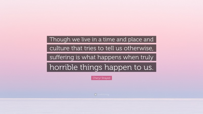 Cheryl Strayed Quote: “Though we live in a time and place and culture that tries to tell us otherwise, suffering is what happens when truly horrible things happen to us.”