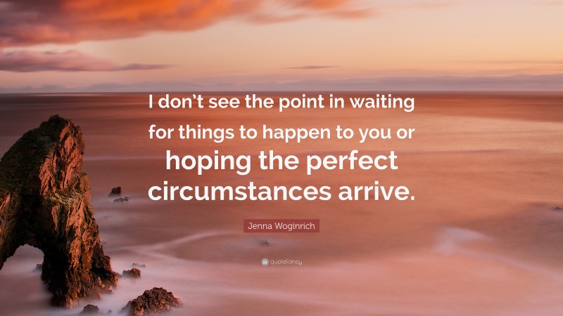 Jenna Woginrich Quote: “I don’t see the point in waiting for things to happen to you or hoping the perfect circumstances arrive.”