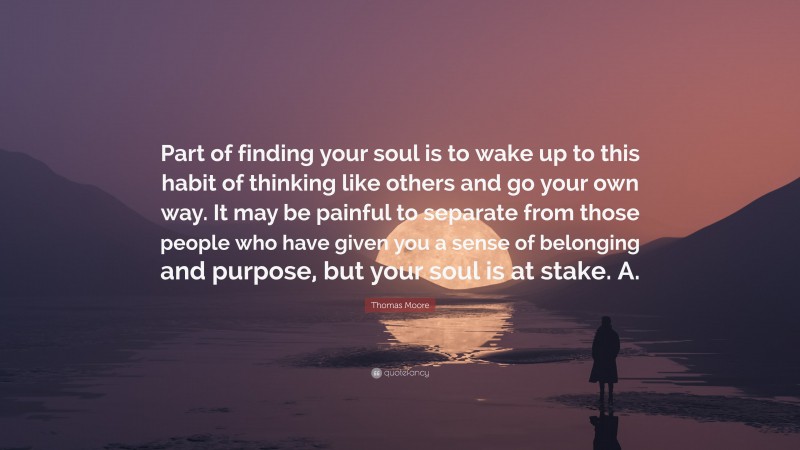 Thomas Moore Quote: “Part of finding your soul is to wake up to this habit of thinking like others and go your own way. It may be painful to separate from those people who have given you a sense of belonging and purpose, but your soul is at stake. A.”