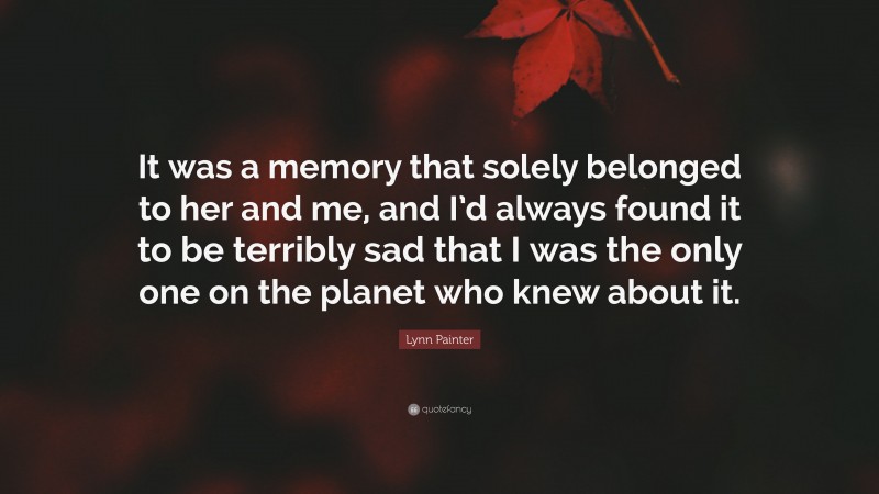 Lynn Painter Quote: “It was a memory that solely belonged to her and me, and I’d always found it to be terribly sad that I was the only one on the planet who knew about it.”