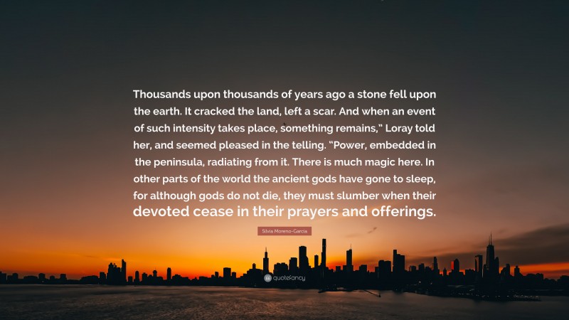 Silvia Moreno-Garcia Quote: “Thousands upon thousands of years ago a stone fell upon the earth. It cracked the land, left a scar. And when an event of such intensity takes place, something remains,” Loray told her, and seemed pleased in the telling. “Power, embedded in the peninsula, radiating from it. There is much magic here. In other parts of the world the ancient gods have gone to sleep, for although gods do not die, they must slumber when their devoted cease in their prayers and offerings.”