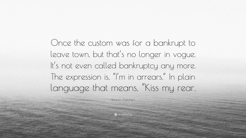 Sholom Aleichem Quote: “Once the custom was for a bankrupt to leave town, but that’s no longer in vogue. It’s not even called bankruptcy any more. The expression is, “I’m in arrears.” In plain language that means, “Kiss my rear.”