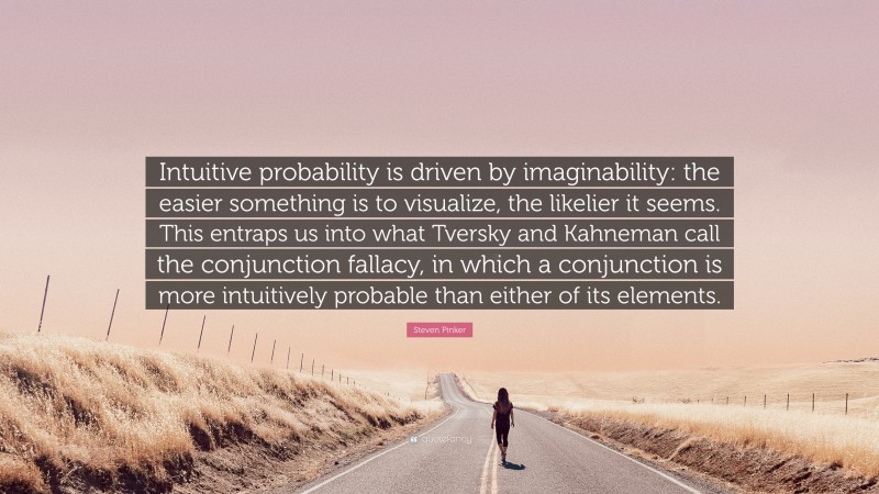 Steven Pinker Quote: “Intuitive probability is driven by imaginability: the easier something is to visualize, the likelier it seems. This entraps us into what Tversky and Kahneman call the conjunction fallacy, in which a conjunction is more intuitively probable than either of its elements.”