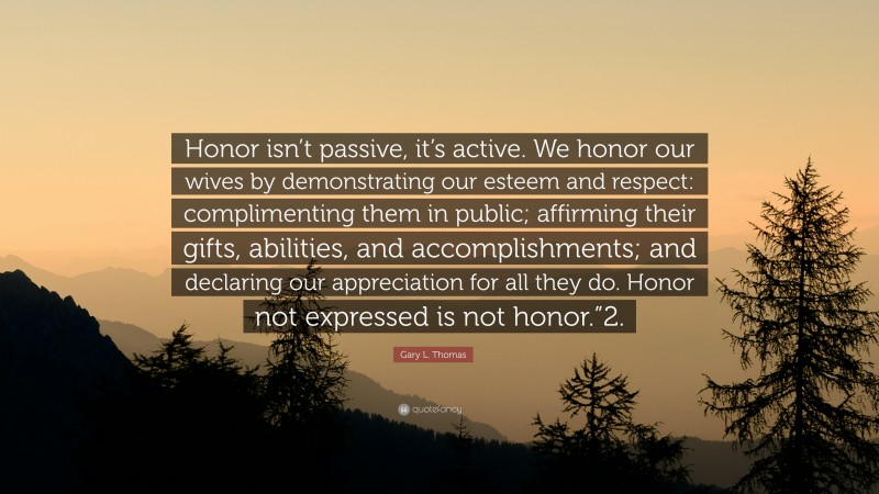 Gary L. Thomas Quote: “Honor isn’t passive, it’s active. We honor our wives by demonstrating our esteem and respect: complimenting them in public; affirming their gifts, abilities, and accomplishments; and declaring our appreciation for all they do. Honor not expressed is not honor.”2.”