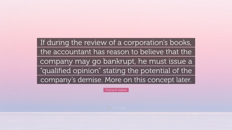 Thomas R. Ittelson Quote: “If during the review of a corporation’s books, the accountant has reason to believe that the company may go bankrupt, he must issue a “qualified opinion” stating the potential of the company’s demise. More on this concept later.”