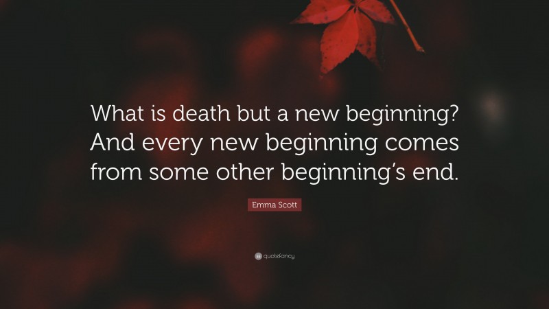 Emma Scott Quote: “What is death but a new beginning? And every new beginning comes from some other beginning’s end.”