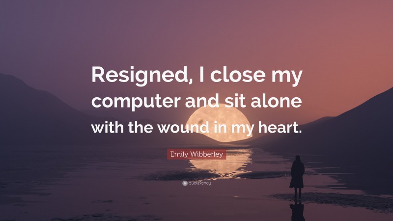 Emily Wibberley Quote: “Resigned, I close my computer and sit alone with the wound in my heart.”