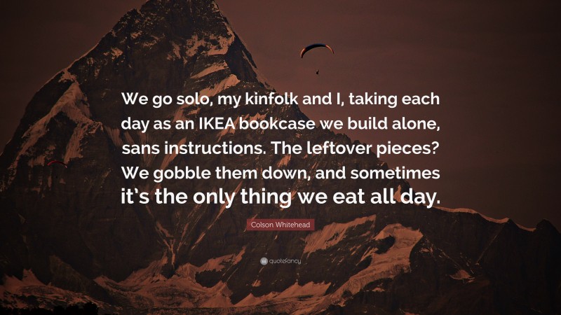 Colson Whitehead Quote: “We go solo, my kinfolk and I, taking each day as an IKEA bookcase we build alone, sans instructions. The leftover pieces? We gobble them down, and sometimes it’s the only thing we eat all day.”