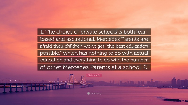 Maria Semple Quote: “1. The choice of private schools is both fear-based and aspirational. Mercedes Parents are afraid their children won’t get “the best education possible,” which has nothing to do with actual education and everything to do with the number of other Mercedes Parents at a school. 2.”