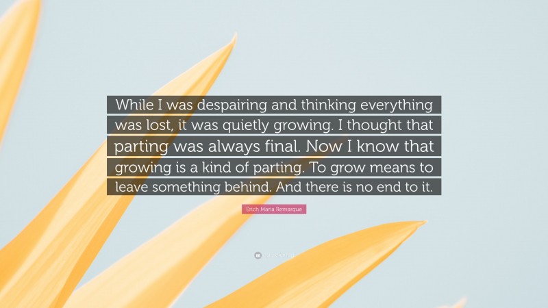 Erich Maria Remarque Quote: “While I was despairing and thinking everything was lost, it was quietly growing. I thought that parting was always final. Now I know that growing is a kind of parting. To grow means to leave something behind. And there is no end to it.”