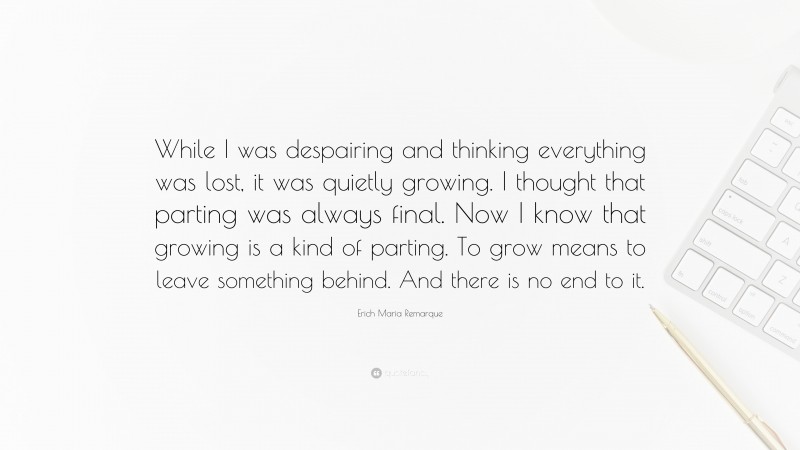 Erich Maria Remarque Quote: “While I was despairing and thinking everything was lost, it was quietly growing. I thought that parting was always final. Now I know that growing is a kind of parting. To grow means to leave something behind. And there is no end to it.”