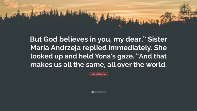 Kristin Harmel Quote: “But God believes in you, my dear,” Sister Maria Andrzeja replied immediately. She looked up and held Yona’s gaze. “And that makes us all the same, all over the world.”