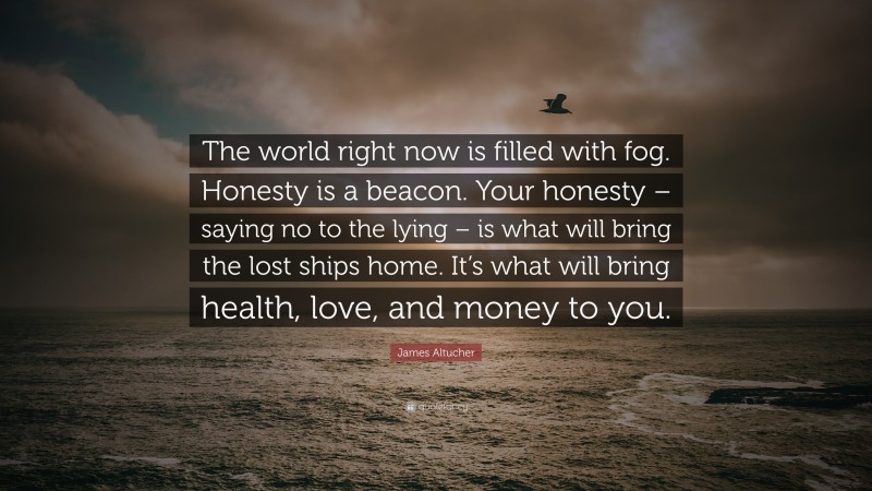 James Altucher Quote: “The world right now is filled with fog. Honesty is a beacon. Your honesty – saying no to the lying – is what will bring the lost ships home. It’s what will bring health, love, and money to you.”