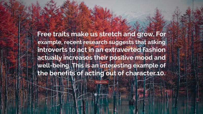 Brian Little Quote: “Free traits make us stretch and grow. For example, recent research suggests that asking introverts to act in an extraverted fashion actually increases their positive mood and well-being. This is an interesting example of the benefits of acting out of character.10.”