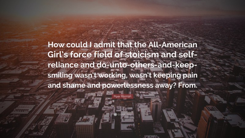 Piper Kerman Quote: “How could I admit that the All-American Girl’s force field of stoicism and self-reliance and do-unto-others-and-keep-smiling wasn’t working, wasn’t keeping pain and shame and powerlessness away? From.”