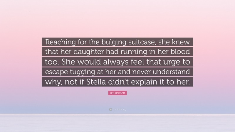 Brit Bennett Quote: “Reaching for the bulging suitcase, she knew that her daughter had running in her blood too. She would always feel that urge to escape tugging at her and never understand why, not if Stella didn’t explain it to her.”