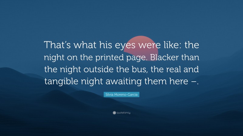 Silvia Moreno-Garcia Quote: “That’s what his eyes were like: the night on the printed page. Blacker than the night outside the bus, the real and tangible night awaiting them here –.”
