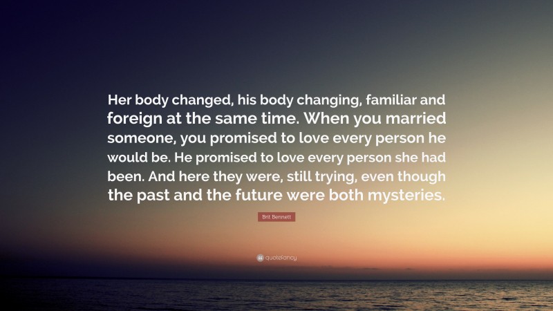 Brit Bennett Quote: “Her body changed, his body changing, familiar and foreign at the same time. When you married someone, you promised to love every person he would be. He promised to love every person she had been. And here they were, still trying, even though the past and the future were both mysteries.”