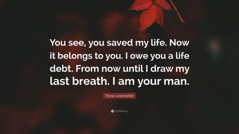 Tricia Levenseller Quote: “You see, you saved my life. Now it belongs to you. I owe you a life debt. From now until I draw my last breath. I am your man.”