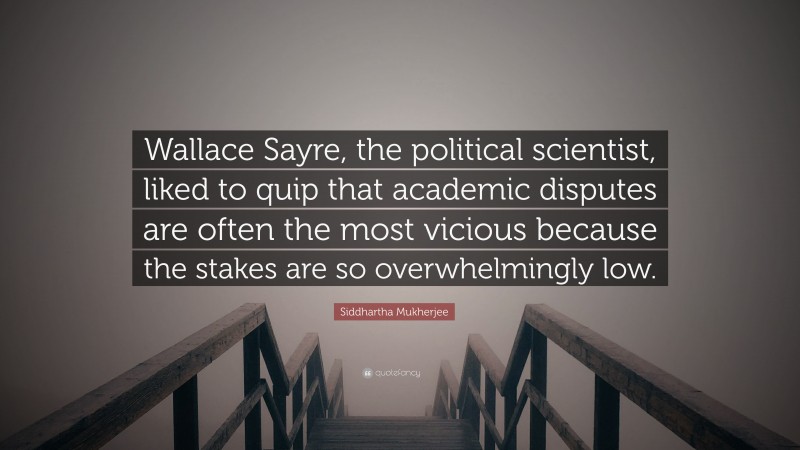 Siddhartha Mukherjee Quote: “Wallace Sayre, the political scientist, liked to quip that academic disputes are often the most vicious because the stakes are so overwhelmingly low.”