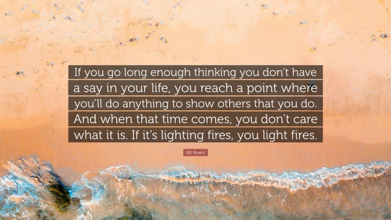 Bill Rivers Quote: “If you go long enough thinking you don’t have a say in your life, you reach a point where you’ll do anything to show others that you do. And when that time comes, you don’t care what it is. If it’s lighting fires, you light fires.”