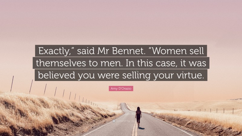 Amy D'Orazio Quote: “Exactly,” said Mr Bennet. “Women sell themselves to men. In this case, it was believed you were selling your virtue.”