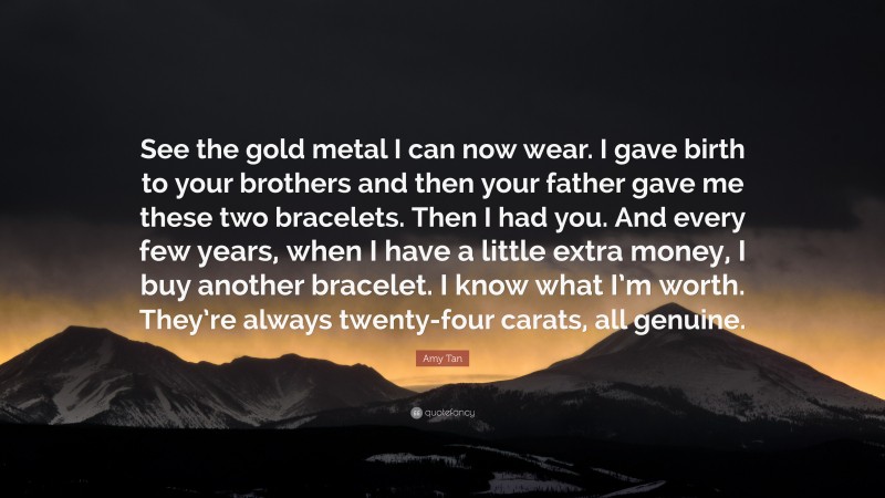 Amy Tan Quote: “See the gold metal I can now wear. I gave birth to your brothers and then your father gave me these two bracelets. Then I had you. And every few years, when I have a little extra money, I buy another bracelet. I know what I’m worth. They’re always twenty-four carats, all genuine.”