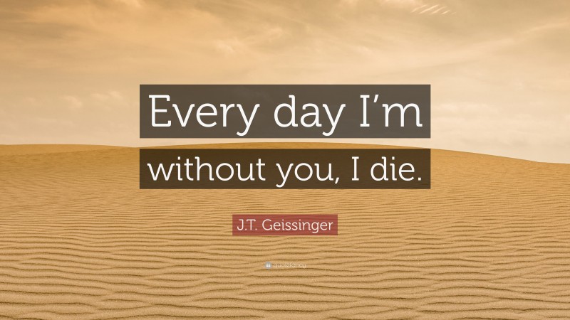 J.T. Geissinger Quote: “Every day I’m without you, I die.”