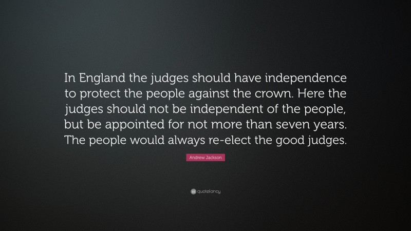 Andrew Jackson Quote: “In England the judges should have independence to protect the people against the crown. Here the judges should not be independent of the people, but be appointed for not more than seven years. The people would always re-elect the good judges.”