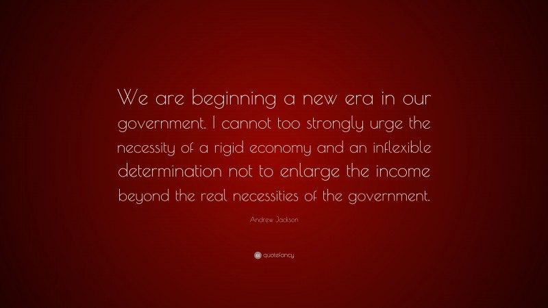 Andrew Jackson Quote: “We are beginning a new era in our government. I cannot too strongly urge the necessity of a rigid economy and an inflexible determination not to enlarge the income beyond the real necessities of the government.”
