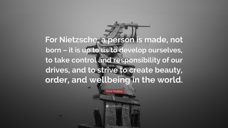 Peter Hollins Quote: “For Nietzsche, a person is made, not born – it is up to us to develop ourselves, to take control and responsibility of our drives, and to strive to create beauty, order, and wellbeing in the world.”