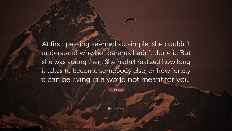 Brit Bennett Quote: “At first, passing seemed so simple, she couldn’t understand why her parents hadn’t done it. But she was young then. She hadn’t realized how long it takes to become somebody else, or how lonely it can be living in a world not meant for you.”