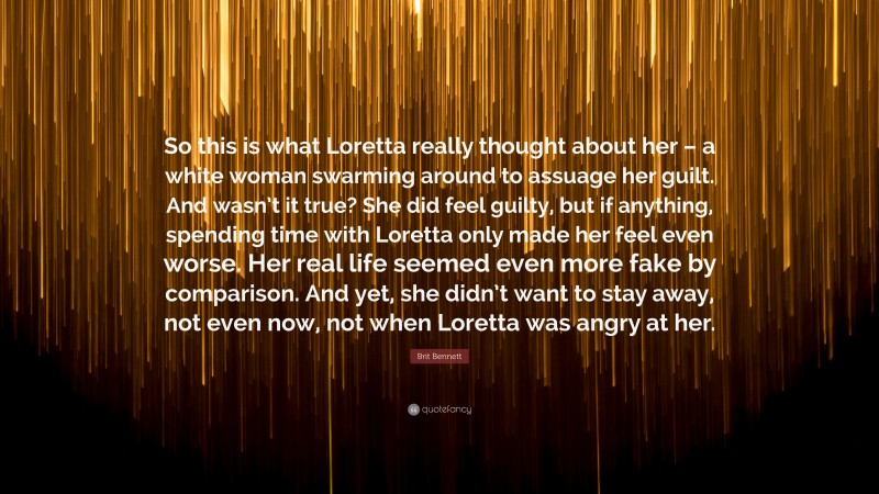 Brit Bennett Quote: “So this is what Loretta really thought about her – a white woman swarming around to assuage her guilt. And wasn’t it true? She did feel guilty, but if anything, spending time with Loretta only made her feel even worse. Her real life seemed even more fake by comparison. And yet, she didn’t want to stay away, not even now, not when Loretta was angry at her.”