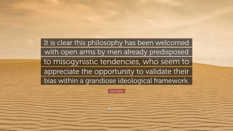 Laura Bates Quote: “It is clear this philosophy has been welcomed with open arms by men already predisposed to misogynistic tendencies, who seem to appreciate the opportunity to validate their bias within a grandiose ideological framework.”