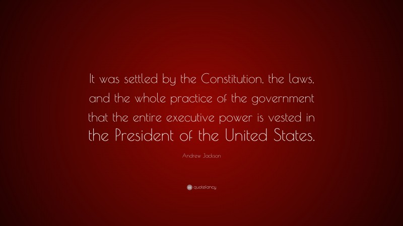 Andrew Jackson Quote: “It was settled by the Constitution, the laws, and the whole practice of the government that the entire executive power is vested in the President of the United States.”