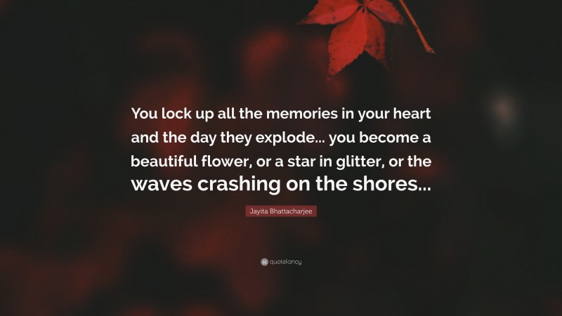 Jayita Bhattacharjee Quote: “You lock up all the memories in your heart and the day they explode... you become a beautiful flower, or a star in glitter, or the waves crashing on the shores...”