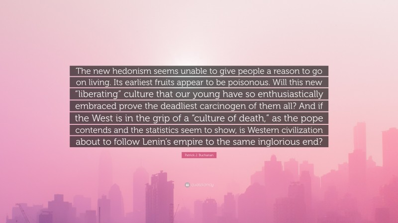 Patrick J. Buchanan Quote: “The new hedonism seems unable to give people a reason to go on living. Its earliest fruits appear to be poisonous. Will this new “liberating” culture that our young have so enthusiastically embraced prove the deadliest carcinogen of them all? And if the West is in the grip of a “culture of death,” as the pope contends and the statistics seem to show, is Western civilization about to follow Lenin’s empire to the same inglorious end?”