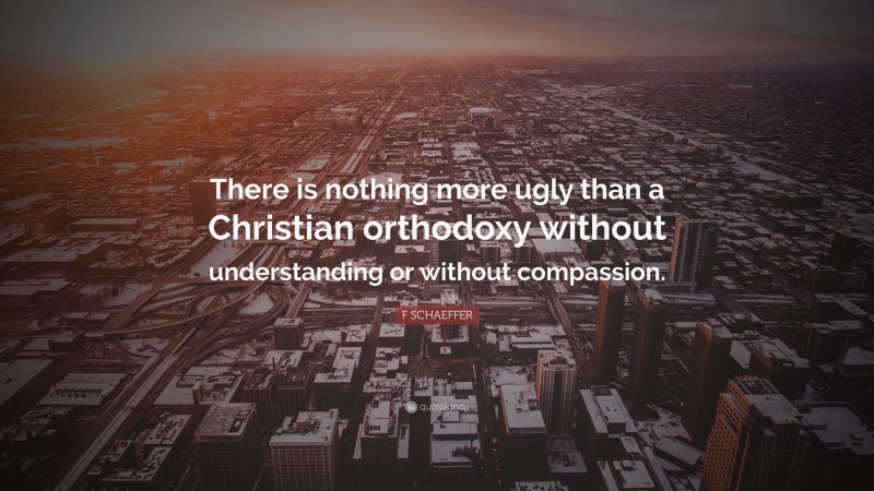 F SCHAEFFER Quote: “There is nothing more ugly than a Christian orthodoxy without understanding or without compassion.”