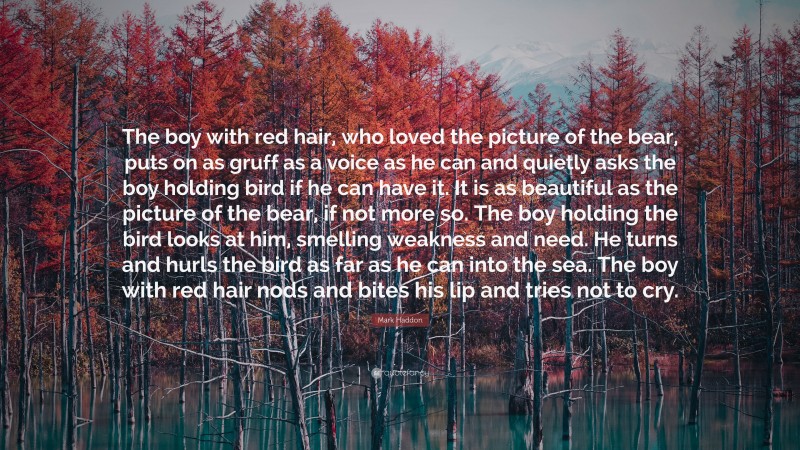 Mark Haddon Quote: “The boy with red hair, who loved the picture of the bear, puts on as gruff as a voice as he can and quietly asks the boy holding bird if he can have it. It is as beautiful as the picture of the bear, if not more so. The boy holding the bird looks at him, smelling weakness and need. He turns and hurls the bird as far as he can into the sea. The boy with red hair nods and bites his lip and tries not to cry.”