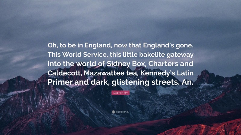 Stephen Fry Quote: “Oh, to be in England, now that England’s gone. This World Service, this little bakelite gateway into the world of Sidney Box, Charters and Caldecott, Mazawattee tea, Kennedy’s Latin Primer and dark, glistening streets. An.”