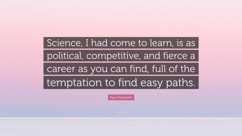 Paul Kalanithi Quote: “Science, I had come to learn, is as political, competitive, and fierce a career as you can find, full of the temptation to find easy paths.”