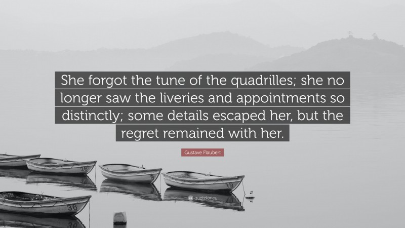 Gustave Flaubert Quote: “She forgot the tune of the quadrilles; she no longer saw the liveries and appointments so distinctly; some details escaped her, but the regret remained with her.”